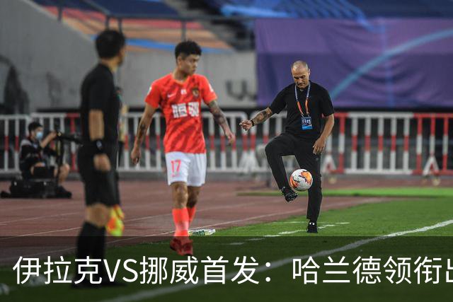 伊拉克VS挪威首发：哈兰德领衔出战 厄德高坐镇中枢