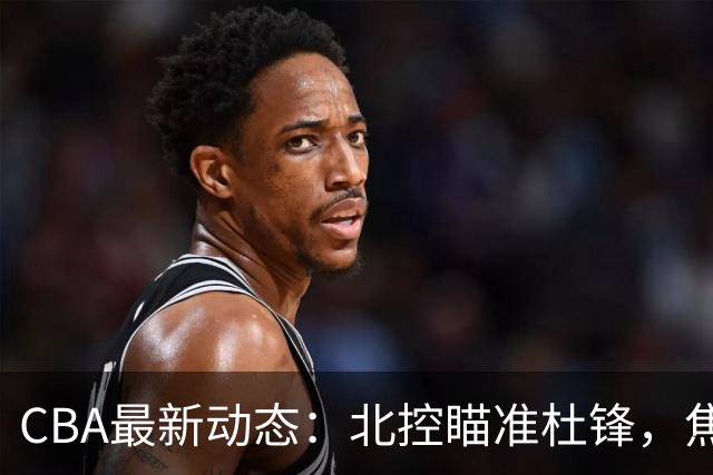 CBA最新动态：北控瞄准杜锋，焦泊乔申请交易，朱芳雨寻求旧将